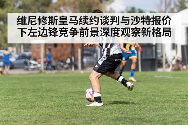 维尼修斯皇马续约谈判与沙特报价下左边锋竞争前景深度观察新格局